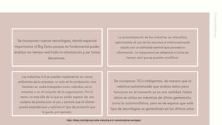 Características
Se incorporan nuevas tecnologías, dando especial
importancia al Big Data porque es fundamental poder
analizar en tiempo real toda la información y así tomar
decisiones.
La automatización de las industrias se intensifica,
optimizando el uso de los recursos e interconectando
robots con un software central que procesa la
información. La maquinaria se adaptará a ciclos en
tiempo real que se pueden modificar.
Se incorporan TIC´s inteligentes, de manera que la
robótica automatizada que analiza datos para
funcionar en el momento ya es una realidad. Hasta
ahora se utiliza en industrias de última generación,
como la automovilística, pero es de esperar que este
tipo de tecnologías se generalicen en los últimos años.
Las industrias 4.0 se pueden implementar en varios
ambientes de la empresa, no solo en la producción, sino
también en cada trabajador como individuo, en la
empresa o en el conjunto de la organización. Por lo
tanto, va más allá de lo que se podía esperar de una
cadena de producción al uso y permite que el cliente
pueda empoderarse y solicitar el tipo de producto que
le guste, por ejemplo.
https://blog.controlgroup.es/la-industria-4-0-caracteristicas-ventajas/
 