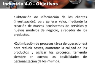 Industria 4.0 - Objetivos
• Obtención de información de los clientes
(investigación); para generar valor, mediante la
creación de nuevos ecosistemas de servicios y
nuevos modelos de negocio, alrededor de los
productos.
•Optimización de procesos (área de operaciones)
para reducir costes, aumentar la calidad de los
productos y agilizar los procesos; teniendo
siempre en cuenta las posibilidades de
personalización de los mismos.
 