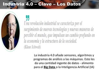 Industria 4.0 – Clave – Los Datos
La industria 4.0 añade sensores, algoritmos y
programas de análisis a las máquinas. Esto les
da una cantidad ingente de datos - alimento
para el Big Data o la Inteligencia Artificial (IA)
 