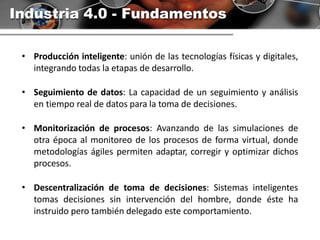 Industria 4.0 - Fundamentos
• Producción inteligente: unión de las tecnologías físicas y digitales,
integrando todas la etapas de desarrollo.
• Seguimiento de datos: La capacidad de un seguimiento y análisis
en tiempo real de datos para la toma de decisiones.
• Monitorización de procesos: Avanzando de las simulaciones de
otra época al monitoreo de los procesos de forma virtual, donde
metodologías ágiles permiten adaptar, corregir y optimizar dichos
procesos.
• Descentralización de toma de decisiones: Sistemas inteligentes
tomas decisiones sin intervención del hombre, donde éste ha
instruido pero también delegado este comportamiento.
 