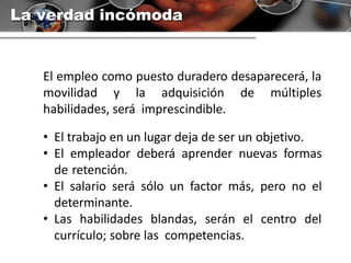 La verdad incómoda
El empleo como puesto duradero desaparecerá, la
movilidad y la adquisición de múltiples
habilidades, será imprescindible.
• El trabajo en un lugar deja de ser un objetivo.
• El empleador deberá aprender nuevas formas
de retención.
• El salario será sólo un factor más, pero no el
determinante.
• Las habilidades blandas, serán el centro del
currículo; sobre las competencias.
 