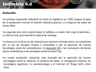 Industria 4.0
Evolución:
•La primera revolución industrial se inició en Inglaterra en 1760. Supuso el paso
de la producción manual al sistema industrial gracias a la máquina de vapor de
James Watt.
•La segunda vino con la electricidad, el teléfono, el avión. Nos trajo el petróleo…
y a Henry Ford, que inventó la cadena de montaje.
•La tercera es la de la era de Internet que estamos viviendo ahora. Se caracteriza
por el uso de energías limpias y renovables y por la aparición de nuevas
tecnologías como los smartphones, la impresión 3D o las conexiones de banda
ancha inalámbricas o de conceptos como la Smart City.
•La cuarta revolución industrial; está marcada por la aparición de nuevas
tecnologías como la robótica, la analítica de datos, la inteligencia artificial, las
tecnologías cognitivas, la nanotecnología y el Internet of Things (IoT), entre
otras.
 