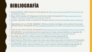BIBLIOGRAFÍA
• Software ISOTools. (2019). Industria 4.0. Recuperado de https://www.isotools.org/2018/07/12/industria-4-0-
que-debemos-saber/
• Rioja2. (2019). Industria 4.0: Indagando en la historia moderna. Recuperado de https://www.rioja2.com/n-
115584-2-industria-40-indagando-en-la-historia-moderna/
• Conexión industriales. (2016). La Industria 4.0. Recupero de https://conexionindustriales.com/la-industria-4-
0/
• Digital Research S.L con CIF/NIF: B86680667. (2016). Los 9 pilares tecnológicos de la industria 4.0 que todo
CEO debe conocer. Recuperado de https://papelesdeinteligencia.com/pilares-tecnologicos-de-la-industria-4-
0/
• Grupo Carman. (2014). Industria. Recuperado de https://grupocarman.com/blog/importancia-de-la-industria/
• HBM GERMANY. Los intermediarios entre el mundo real y el virtual: sistemas ciberfísicos, el esqueleto del
IIoT. Recuperado de https://www.hbm.com/es/6267/sistemas-ciberfisicos-el-esqueleto-del-iiot/
• Poto Galán. M.F. (2018). Los últimos avances en realidad aumentada. Recuperado de
https://blogthinkbig.com/los-ultimos-avances-en-el-sector-de-la-realidad-aumentada
• Poder Industrial. (2018). México requiere de cuatro cuatro pilares para avanzar a la industria 4.0. Recuperado
de https://poderindustrial.com/mexico-requiere-de-cuatro-cuatro-pilares-para-avanzar-a-la-industria-4-0/
• TYN MAGAZINE. (2019). Qué es la industria 4.0 o cuarta revolución industrial inteligente. Recuperado de
https://www.tynmagazine.com/que-es-la-industria-4-0-o-cuarta-revolucion-industrial-inteligente/
 