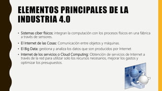 ELEMENTOS PRINCIPALES DE LA
INDUSTRIA 4.0
• Sistemas ciber físicos: integran la computación con los procesos físicos en una fábrica
a través de sensores.
• El Internet de las Cosas: Comunicación entre objetos y máquinas.
• El Big Data: gestiona y analiza los datos que son producidos por Internet
• Internet de los servicios o Cloud Computing: Obtención de servicios de Internet a
través de la red para utilizar solo los recursos necesarios, mejorar los gastos y
optimizar los presupuestos.
 