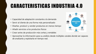 CARACTERISTICAS INDUSTRIA 4.0
• Capacidad de adaptación constante a la demanda
• Servir al cliente de una forma más personalizado
• Diseñar, producir y vender productos en menos tiempo
• Añadir servicios a los productos físicos
• Crear series de producción más cortas y rentables
• Aprovechar la información para su análisis desde múltiples canales donde ser capaces
de analizarla y explotarla en tiempo real.
 
