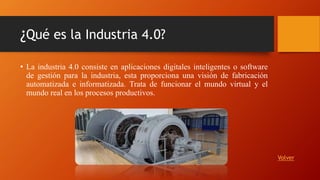 ¿Qué es la Industria 4.0?
• La industria 4.0 consiste en aplicaciones digitales inteligentes o software
de gestión para la industria, esta proporciona una visión de fabricación
automatizada e informatizada. Trata de funcionar el mundo virtual y el
mundo real en los procesos productivos.
Volver
 