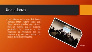 Una alianza
• Una alianza en la que Telefónica
Bizkaia Open Future, junto con
Beaz, tienen mucho que ofrecer
para un cambio que se avecina,
poniendo en contacto a las
empresas de referencia con las
startups y pymes para obtener la
nueva industria inteligente.
Volver
 