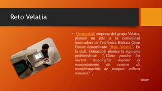 Reto Velatia
• Ormazabal, empresa del grupo Velatia,
planteó un reto a la comunidad
innovadora de Telefónica Bizkaia Open
Future denominado “Reto Velatia”. En
la cuál, Ormazabal plantea la siguiente
problemática: “¿Cómo pueden las
nuevas tecnologías mejorar el
mantenimiento de centros de
transformación de parques eólicos
remotos?”.
Volver
 