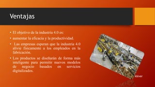 Ventajas
• El objetivo de la industria 4.0 es:
• aumentar la eficacia y la productividad.
• Las empresas esperan que la industria 4.0
alivie físicamente a los empleados en la
fabricación.
• Los productos se diseñarán de forma más
inteligente para permitir nuevos modelos
de negocio basados en servicios
digitalizados.
Volver
 
