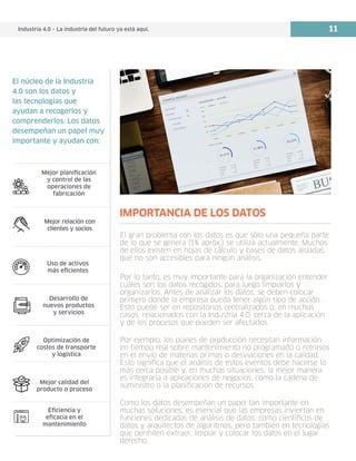 Industria 4.0 – La industria del futuro ya está aquí. 11
Mejor planificación
y control de las
operaciones de
fabricación
Mejor relación con
clientes y socios
Uso de activos
más eficientes
Desarrollo de
nuevos productos
y servicios
Optimización de
costos de transporte
y logística
Mejor calidad del
producto o proceso
Eficiencia y
eficacia en el
mantenimiento
El núcleo de la Industria
4.0 son los datos y
las tecnologías que
ayudan a recogerlos y
comprenderlos. Los datos
desempeñan un papel muy
importante y ayudan con:
El gran problema con los datos es que sólo una pequeña parte
de lo que se genera (1% apróx.) se utiliza actualmente. Muchos
de ellos existen en hojas de cálculo y bases de datos aisladas,
que no son accesibles para ningún análisis.
Por lo tanto, es muy importante para la organización entender
cuáles son los datos recogidos, para luego limpiarlos y
organizarlos. Antes de analizar los datos, se deben colocar
primero donde la empresa pueda tener algún tipo de acción.
Esto puede ser en repositorios centralizados o, en muchos
casos, relacionados con la Industria 4.0, cerca de la aplicación
y de los procesos que pueden ser afectados.
Por ejemplo, los planes de producción necesitan información
en tiempo real sobre mantenimiento no programado o retrasos
en el envío de materias primas o desviaciones en la calidad.
Esto significa que el análisis de estos eventos debe hacerse lo
más cerca posible y, en muchas situaciones, la mejor manera
es integrarla a aplicaciones de negocios, como la cadena de
suministro o la planificación de recursos.
Como los datos desempeñan un papel tan importante en
muchas soluciones, es esencial que las empresas inviertan en
funciones dedicadas de análisis de datos, como científicos de
datos y arquitectos de algoritmos, pero también en tecnologías
que permiten extraer, limpiar y colocar los datos en el lugar
derecho.
IMPORTANCIA DE LOS DATOS
 