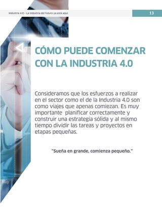 Industria 4.0 – La industria del futuro ya está aquí. 13
CÓMO PUEDE COMENZAR
CON LA INDUSTRIA 4.0
Consideramos que los esfuerzos a realizar
en el sector como el de la Industria 4.0 son
como viajes que apenas comiezan. Es muy
importante planificar correctamente y
construir una estrategia sólida y al mismo
tiempo dividir las tareas y proyectos en
etapas pequeñas.
“Sueña en grande, comienza pequeño.”
Industria 4.0 – La industria del futuro ya está aquí.
 