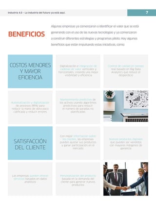 Industria 4.0 – La industria del futuro ya está aquí. 7
Digitalización e integración de
cadenas de valor verticales y
horizontales, creando una mejor
visibilidad y eficiencia
Mantenimiento predictivo de
los activos usando algoritmos
predictivos para reducir
el número de paradas no
planificadas
Automatización y digitalización
de procesos (RPA) para
reducir la mano de obra poco
calificada y reducir errores
Con mejor información sobre
los clientes, las empresas
pueden ajustar sus productos
y ganar participación en el
mercado
Las empresas pueden ofrecer
servicios basados en datos
analíticos
Personalización del producto
basada en la demanda del
cliente para generar nuevos
productos
Nuevos productos digitales
que pueden ser vendidos
con mayores márgenes de
ganancia
Control de calidad en tiempo
real basado en Big Data
Analytics que reduce el
desperdicio
COSTOS MENORES
Y MAYOR
EFICIENCIA
SATISFACCIÓN
DEL CLIENTE
Algunas empresas ya comenzaron a identificar el valor que se está
generando con el uso de las nuevas tecnologías y ya comenzaron
a construir diferentes estrategias y programas piloto. Hay algunos
beneficios que están impulsando estas iniciativas, como:
BENEFICIOS
 