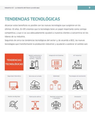 Industria 4.0 – La industria del futuro ya está aquí. 9
Alcanzar estos beneficios es posible con las nuevas tecnologías que surgieron en los
últimos 10 años. En Ofi creemos que la tecnología tiene un papel importante como ventaja
competitiva, y que si se usa adecuadamente ayudará a nuestros clientes a convertirse en los
líderes de su industria.
Seguimos de cerca las tendencias tecnológicas del sector y, de acuerdo a BCG, las nuevas
tecnologías que transformarán la producción industrial y ayudarán a acelerar el cambio son:
Integración de Sistemas IoT industrial
Seguridad Cibernética Servicios en la Nube Mobilidad Tecnologías de localización
Análisis de Big Data Fabricación aditiva Realidad aumentada
y wearables
Simulación
TENDENCIAS
TECNOLÓGICAS
Robots Autónomos e
interfaz avanzada
hombre - máquina
TENDENCIAS TECNOLÓGICAS
 