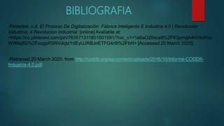 BIBLIOGRAFIA
-Pinterest. n.d. El Proceso De Digitalización: Fábrica Inteligente E Industria 4.0 | Revolución
Industrial, 4 Revolucion Industrial. [online] Available at:
<https://co.pinterest.com/pin/763571311801501591/?nic_v1=1a6aOZ6scs8%2FK3pmgA4hVkoPsz
W9Mq8G%2FoxgpRSNVdqtzYdEyUJRBJnETFG4r8t%2FbH> [Accessed 20 March 2020].
-Retrieved 20 March 2020, from http://coddii.org/wp-content/uploads/2016/10/Informe-CODDII-
Industria-4.0.pdf
 