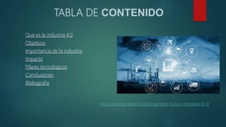 TABLA DE CONTENIDO
- Que es la industria 4.0
- Objetivos
- Importancia de la industria
- Impacto
- Pilares tecnológicos
- Conclusiones
- Bibliografia
https://www.gradiant.org/blog/retos-futuro-industria-4-0/
 