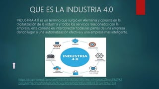 QUE ES LA INDUSTRIA 4.0
INDUSTRIA 4.0 es un termino que surgió en Alemania y consiste en la
digitalización de la industria y todos los servicios relacionados con la
empresa, este consiste en interconectar todas las partes de una empresa
dando lugar a una automatización efectiva y una empresa mas inteligente.
https://co.pinterest.com/pin/763571311801501591/?nic_v1=1a6aOZ6scs8%2FK3
pmgA4hVkoPszW9Mq8G%2FoxgpRSNVdqtzYdEyUJRBJnETFG4r8t%2FbH
 