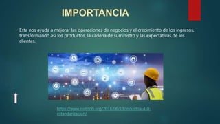IMPORTANCIA
Esta nos ayuda a mejorar las operaciones de negocios y el crecimiento de los ingresos,
transformando así los productos, la cadena de suministro y las expectativas de los
clientes.
https://www.isotools.org/2018/06/13/industria-4-0-
estandarizacion/
 