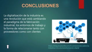 CONCLUSIONES
https://blog.structuralia.com/4-conclusiones-sobre-la-
industria-4-0-y-la-transformacion-digital
La digitalización de la industria es
una revolución que está cambiando
el paradigma de la fabricación
industrial, los entornos de trabajo y
la forma de relacionarse tanto con
proveedores como con clientes
 