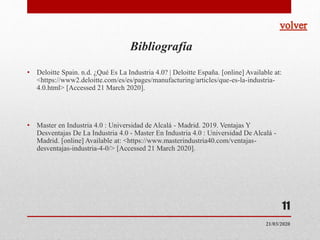 Bibliografía
• Deloitte Spain. n.d. ¿Qué Es La Industria 4.0? | Deloitte España. [online] Available at:
<https://www2.deloitte.com/es/es/pages/manufacturing/articles/que-es-la-industria-
4.0.html> [Accessed 21 March 2020].
• Master en Industria 4.0 : Universidad de Alcalá - Madrid. 2019. Ventajas Y
Desventajas De La Industria 4.0 - Master En Industria 4.0 : Universidad De Alcalá -
Madrid. [online] Available at: <https://www.masterindustria40.com/ventajas-
desventajas-industria-4-0/> [Accessed 21 March 2020].
11
21/03/2020
 