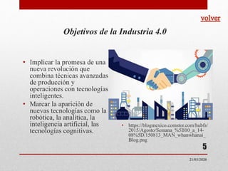 Objetivos de la Industria 4.0
• Implicar la promesa de una
nueva revolución que
combina técnicas avanzadas
de producción y
operaciones con tecnologías
inteligentes.
• Marcar la aparición de
nuevas tecnologías como la
robótica, la analítica, la
inteligencia artificial, las
tecnologías cognitivas.
• https://blogmexico.comstor.com/hubfs/
2015/Agosto/Semana_%5B10_a_14-
08%5D/150813_MAN_whanwhanai_
Blog.png
5
21/03/2020
 