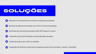 SOLUÇÕES
Sensores e IoT industrial para monitorar máquinas e processos
Sistemas simples de automação com CLPs e microcontroladores
Softwares de controle de produção (MES, ERP, apps em nuvem)
Impressão 3D para prototipagem e personalização de peças
Análise de dados para melhorar decisões
Integração de sistemas, ainda que em pequena escala (como estoque + vendas + produção)
 