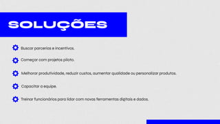 SOLUÇÕES
Buscar parcerias e incentivos.
Começar com projetos piloto.
Melhorar produtividade, reduzir custos, aumentar qualidade ou personalizar produtos.
Capacitar a equipe.
Treinar funcionários para lidar com novas ferramentas digitais e dados.
 