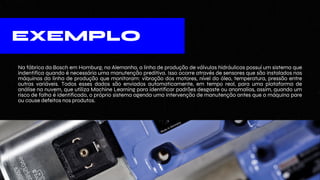 EXEMPLO
Na fábrica da Bosch em Homburg, na Alemanha, a linha de produção de válvulas hidráulicas possuí um sistema que
indentifica quando é necessária uma manutenção preditiva. Isso ocorre através de sensores que são instalados nas
máquinas da linha de produção que monitoram: vibração dos motores, nível do óleo, temperatura, pressão entre
outras variáveis. Todos esses dados são enviados automaticamente, em tempo real, para uma plataforma de
análise na nuvem, que utiliza Machine Learning para identificar padrões desgaste ou anomalias, assim, quando um
risco de falha é identificado, o próprio sistema agenda uma intervenção de manutenção antes que a máquina pare
ou cause defeitos nos produtos.
 