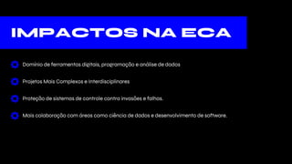 IMPACTOS NA ECA
Domínio de ferramentas digitais, programação e análise de dados
Projetos Mais Complexos e Interdisciplinares
Proteção de sistemas de controle contra invasões e falhas.
Mais colaboração com áreas como ciência de dados e desenvolvimento de software.
 