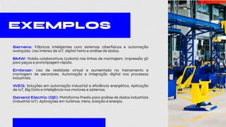 Siemens: Fábricas inteligentes com sistemas ciberfísicos e automação
avançada. Uso intenso de IoT, digital twins e análise de dados.
BMW: Robôs colaborativos (cobots) nas linhas de montagem. Impressão 3D
para peças e prototipagem rápida.
Embraer: Uso de realidade virtual e aumentada no treinamento e
montagem de aeronaves. Automação e integração digital nos processos
industriais.
WEG: Soluções em automação industrial e eficiência energética. Aplicação
de IoT, Big Data e inteligência nos motores e sistemas.
General Electric (GE): Plataforma Predix para análise de dados industriais
(Industrial IoT). Aplicações em turbinas, trens, aviação e energia.
EXEMPLOS
 