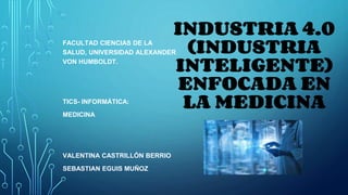 INDUSTRIA 4.0
(INDUSTRIA
INTELIGENTE)
ENFOCADA EN
LA MEDICINA
FACULTAD CIENCIAS DE LA
SALUD, UNIVERSIDAD ALEXANDER
VON HUMBOLDT.
TICS- INFORMÁTICA:
MEDICINA
VALENTINA CASTRILLÓN BERRIO
SEBASTIAN EGUIS MUÑOZ
 