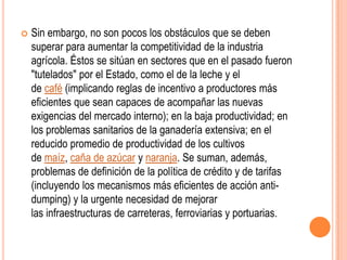    Sin embargo, no son pocos los obstáculos que se deben
    superar para aumentar la competitividad de la industria
    agrícola. Éstos se sitúan en sectores que en el pasado fueron
    "tutelados" por el Estado, como el de la leche y el
    de café (implicando reglas de incentivo a productores más
    eficientes que sean capaces de acompañar las nuevas
    exigencias del mercado interno); en la baja productividad; en
    los problemas sanitarios de la ganadería extensiva; en el
    reducido promedio de productividad de los cultivos
    de maíz, caña de azúcar y naranja. Se suman, además,
    problemas de definición de la política de crédito y de tarifas
    (incluyendo los mecanismos más eficientes de acción anti-
    dumping) y la urgente necesidad de mejorar
    las infraestructuras de carreteras, ferroviarias y portuarias.
 