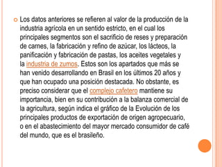    Los datos anteriores se refieren al valor de la producción de la
    industria agrícola en un sentido estricto, en el cual los
    principales segmentos son el sacrificio de reses y preparación
    de carnes, la fabricación y refino de azúcar, los lácteos, la
    panificación y fabricación de pastas, los aceites vegetales y
    la industria de zumos. Estos son los apartados que más se
    han venido desarrollando en Brasil en los últimos 20 años y
    que han ocupado una posición destacada. No obstante, es
    preciso considerar que el complejo cafetero mantiene su
    importancia, bien en su contribución a la balanza comercial de
    la agricultura, según indica el gráfico de la Evolución de los
    principales productos de exportación de origen agropecuario,
    o en el abastecimiento del mayor mercado consumidor de café
    del mundo, que es el brasileño.
 