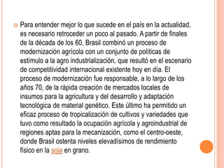    Para entender mejor lo que sucede en el país en la actualidad,
    es necesario retroceder un poco al pasado. A partir de finales
    de la década de los 60, Brasil combinó un proceso de
    modernización agrícola con un conjunto de políticas de
    estímulo a la agro industrialización, que resultó en el escenario
    de competitividad internacional existente hoy en día. El
    proceso de modernización fue responsable, a lo largo de los
    años 70, de la rápida creación de mercados locales de
    insumos para la agricultura y del desarrollo y adaptación
    tecnológica de material genético. Este último ha permitido un
    eficaz proceso de tropicalización de cultivos y variedades que
    tuvo como resultado la ocupación agrícola y agroindustrial de
    regiones aptas para la mecanización, como el centro-oeste,
    donde Brasil ostenta niveles elevadísimos de rendimiento
    físico en la soja en grano.
 