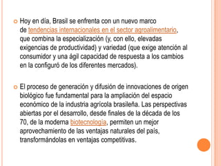    Hoy en día, Brasil se enfrenta con un nuevo marco
    de tendencias internacionales en el sector agroalimentario,
    que combina la especialización (y, con ello, elevadas
    exigencias de productividad) y variedad (que exige atención al
    consumidor y una ágil capacidad de respuesta a los cambios
    en la configuró de los diferentes mercados).

   El proceso de generación y difusión de innovaciones de origen
    biológico fue fundamental para la ampliación del espacio
    económico de la industria agrícola brasileña. Las perspectivas
    abiertas por el desarrollo, desde finales de la década de los
    70, de la moderna biotecnología, permiten un mejor
    aprovechamiento de las ventajas naturales del país,
    transformándolas en ventajas competitivas.
 