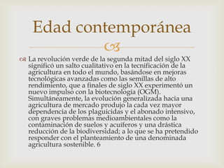 Edad contemporánea
            
 La revolución verde de la segunda mitad del siglo XX
  significó un salto cualitativo en la tecnificación de la
  agricultura en todo el mundo, basándose en mejoras
  tecnológicas avanzadas como las semillas de alto
  rendimiento, que a finales de siglo XX experimentó un
  nuevo impulso con la biotecnología (OGM).
  Simultáneamente, la evolución generalizada hacia una
  agricultura de mercado produjo la cada vez mayor
  dependencia de los plaguicidas y el abonado intensivo,
  con graves problemas medioambientales como la
  contaminación de suelos y acuíferos y una drástica
  reducción de la biodiversidad; a lo que se ha pretendido
  responder con el planteamiento de una denominada
  agricultura sostenible. 6
 