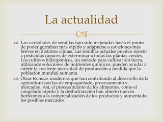 La actualidad
                     
 Las variedades de semillas han sido mejoradas hasta el punto
  de poder germinar más rápido y adaptarse a estaciones más
  breves en distintos climas. Las semillas actuales pueden resistir
  a pesticidas capaces de exterminar a todas las plantas verdes.
  Los cultivos hidropónicos, un método para cultivar sin tierra,
  utilizando soluciones de nutrientes químicos, pueden ayudar a
  cubrir la creciente necesidad de producción a medida que la
  población mundial aumenta.
 Otras técnicas modernas que han contribuido al desarrollo de la
  agricultura son las de empaquetado, procesamiento y
  mercadeo. Así, el procesamiento de los alimentos, como el
  congelado rápido y la deshidratación han abierto nuevos
  horizontes a la comercialización de los productos y aumentado
  los posibles mercados.
 