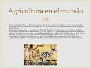 Agricultura en el mundo
               
   Inicios de la agricultura en diferentes regiones del planeta; sólo se consideran las áreas de desarrollo
    primario no las que domesticaron plantas por influjo de regiones que previamente habían desarrollado
    la agricultura.
   El inicio de la agricultura se encuentra en el período Neolítico, cuando la economía de las sociedades
    humanas evolucionó desde la recolección, la caza y la pesca a la agricultura y la ganadería. Las primeras
    plantas cultivadas fueron el trigo y la cebada. Sus orígenes se pierden en la prehistoria y su desarrollo se
    gestó en varias culturas que la practicaron de forma independiente, como las que surgieron en el
    denominado Creciente fértil (zona de Oriente Próximo desde Mesopotamia al Antiguo Egipto), las
    culturas precolombinas de América Central, la cultura desarrollada por los chinos al este de Asia, etc.
 