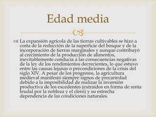 Edad media
                   
 La expansión agrícola de las tierras cultivables se hizo a
  costa de la reducción de la superficie del bosque y de la
  incorporación de tierras marginales y aunque contribuyó
  al crecimiento de la producción de alimentos,
  inevitablemente conducía a las consecuencias negativas
  de la ley de los rendimientos decrecientes, lo que estuvo
  entre las causas lejanas o precondiciones de la crisis del
  siglo XIV. A pesar de los progresos, la agricultura
  medieval manifestó siempre signos de precariedad
  debido a la imposibilidad de realizar la inversión
  productiva de los excedentes (extraídos en forma de renta
  feudal por la nobleza y el clero) y su estrecha
  dependencia de las condiciones naturales.
 