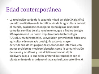 Edad contemporánea
• La revolución verde de la segunda mitad del siglo XX significó
  un salto cualitativo en la tecnificación de la agricultura en todo
  el mundo, basándose en mejoras tecnológicas avanzadas
  como las semillas de alto rendimiento, que a finales de siglo
  XX experimentó un nuevo impulso con la biotecnología
  (OGM). Simultáneamente, la evolución generalizada hacia una
  agricultura de mercado produjo la cada vez mayor
  dependencia de los plaguicidas y el abonado intensivo, con
  graves problemas medioambientales como la contaminación
  de suelos y acuíferos y una drástica reducción de la
  biodiversidad; a lo que se ha pretendido responder con el
  planteamiento de una denominada agricultura sostenible. 6
 