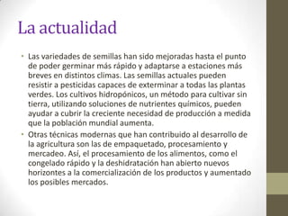 La actualidad
• Las variedades de semillas han sido mejoradas hasta el punto
  de poder germinar más rápido y adaptarse a estaciones más
  breves en distintos climas. Las semillas actuales pueden
  resistir a pesticidas capaces de exterminar a todas las plantas
  verdes. Los cultivos hidropónicos, un método para cultivar sin
  tierra, utilizando soluciones de nutrientes químicos, pueden
  ayudar a cubrir la creciente necesidad de producción a medida
  que la población mundial aumenta.
• Otras técnicas modernas que han contribuido al desarrollo de
  la agricultura son las de empaquetado, procesamiento y
  mercadeo. Así, el procesamiento de los alimentos, como el
  congelado rápido y la deshidratación han abierto nuevos
  horizontes a la comercialización de los productos y aumentado
  los posibles mercados.
 
