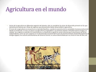 Agricultura en el mundo

•   Inicios de la agricultura en diferentes regiones del planeta; sólo se consideran las áreas de desarrollo primario no las que
    domesticaron plantas por influjo de regiones que previamente habían desarrollado la agricultura.
•   El inicio de la agricultura se encuentra en el período Neolítico, cuando la economía de las sociedades humanas evolucionó
    desde la recolección, la caza y la pesca a la agricultura y la ganadería. Las primeras plantas cultivadas fueron el trigo y la
    cebada. Sus orígenes se pierden en la prehistoria y su desarrollo se gestó en varias culturas que la practicaron de forma
    independiente, como las que surgieron en el denominado Creciente fértil (zona de Oriente Próximo desde Mesopotamia al
    Antiguo Egipto), las culturas precolombinas de América Central, la cultura desarrollada por los chinos al este de Asia, etc.
 