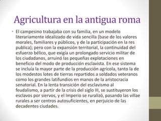 Agricultura en la antigua roma
• El campesino trabajaba con su familia, en un modelo
  literariamente idealizado de vida sencilla (base de los valores
  morales, familiares y públicos, y de la participación en la res
  publica); pero con la expansión territorial, la continuidad del
  esfuerzo bélico, que exigía un prolongado servicio militar de
  los ciudadanos, arruinó las pequeñas explotaciones en
  beneficio del modo de producción esclavista. En ese sistema
  se incluía la mayor parte de la producción agrícola, tanto la de
  los modestos lotes de tierras repartidos a soldados veteranos
  como los grandes latifundios en manos de la aristocracia
  senatorial. En la lenta transición del esclavismo al
  feudalismo, a partir de la crisis del siglo III, se sustituyeron los
  esclavos por siervos, y el Imperio se ruralizó, pasando las villae
  rurales a ser centros autosuficientes, en perjuicio de las
  decadentes ciudades.
 