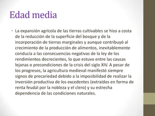 Edad media
• La expansión agrícola de las tierras cultivables se hizo a costa
  de la reducción de la superficie del bosque y de la
  incorporación de tierras marginales y aunque contribuyó al
  crecimiento de la producción de alimentos, inevitablemente
  conducía a las consecuencias negativas de la ley de los
  rendimientos decrecientes, lo que estuvo entre las causas
  lejanas o precondiciones de la crisis del siglo XIV. A pesar de
  los progresos, la agricultura medieval manifestó siempre
  signos de precariedad debido a la imposibilidad de realizar la
  inversión productiva de los excedentes (extraídos en forma de
  renta feudal por la nobleza y el clero) y su estrecha
  dependencia de las condiciones naturales.
 