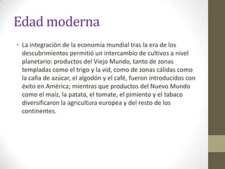 Edad moderna
• La integración de la economía mundial tras la era de los
  descubrimientos permitió un intercambio de cultivos a nivel
  planetario: productos del Viejo Mundo, tanto de zonas
  templadas como el trigo y la vid, como de zonas cálidas como
  la caña de azúcar, el algodón y el café, fueron introducidos con
  éxito en América; mientras que productos del Nuevo Mundo
  como el maíz, la patata, el tomate, el pimiento y el tabaco
  diversificaron la agricultura europea y del resto de los
  continentes.
 