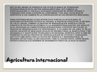    Hoy en día, Brasil se enfrenta con un nuevo marco de tendencias
    internacionales en el sector agroalimentario, que combina la
    especialización (y, con ello, elevadas exigencias de productividad) y
    variedad (que exige atención al consumidor y una ágil capacidad de
    respuesta a los cambios en la configuración de los diferentes mercados).

   Para entender mejor lo que sucede en el país en la actualidad, es
    necesario retroceder un poco al pasado. A partir de finales de la década
    de los 60, Brasil combinó un proceso de modernización agrícola con un
    conjunto de políticas de estímulo a la agroindustrialización, que resultó
    en el escenario de competitividad internacional existente hoy en día. El
    proceso de modernización fue responsable, a lo largo de los años 70, de la
    rápida creación de mercados locales de insumos para la agricultura y del
    desarrollo y adaptación tecnológica de material genético. Este último ha
    permitido un eficaz proceso de tropicalización de cultivos y variedades
    que tuvo como resultado la ocupación agrícola y agroindustrial de
    regiones aptas para la mecanización, como el centro-oeste, donde Brasil
    ostenta niveles elevadísimos de rendimiento físico en la soja en grano.




Agricultura internacional
 