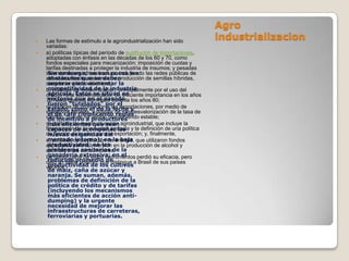 Agro
   Las formas de estímulo a la agroindustrialización han sido
                                                                           industrializacion
    variadas:
   a) políticas típicas del período de sustitución de importaciones,
    adoptadas con énfasis en las décadas de los 60 y 70, como
    fondos especiales para mecanización; imposición de cuotas y
    tarifas destinadas a proteger la industria de insumos; y pesadas
     Sin embargo, no son pocos los
    inversiones en infraestructura, incluyendo las redes públicas de
     obstáculos que se deben
    almacenamiento, sistemas de producción de semillas híbridas,
    carreteras e hidroeléctricas; la
     superar para aumentar
    competitividad de la industria
    b) políticas de modernización, principalmente por el uso del
    crédito rural Éstos se sitúan creciente importancia en los años
     agrícola. subvencionado, de en
     sectores que en el pasado
    70 hasta que fue eliminado durante los años 80;
     fueron "tutelados" por el
   c) políticascomo el de la las exportaciones, por medio de
     Estado, de promoción a leche y
    incentivos fiscales, y política de minidesvalorización de la tasa de
     el de café (implicando reglas
    cambio, que se ha venido manteniendo estable;
     de incentivo a productores
    más eficientes que sean
    d) políticas de reestructuración agroindustrial, que incluye la
    financiación de acompañar las y la definición de una política
     capaces de la industria agrícola
    de fijación exigencias del exportación; y, finalmente,
     nuevas de cuotas para la
   e) políticas de sustitución dela baja que utilizaron fondos
     mercado interno); en energía,
     productividad; en los
    especiales para la inversión en la producción de alcohol y
    estímulo a los consumidores. la
     problemas sanitarios de
    ganadería extensiva; en el
    La mayor parte de estos instrumentos perdió su eficacia, pero
     reducido promedio de
    dejó un saldo positivo, que distingue a Brasil de sus países
     productividad de los cultivos
    vecinos.
     de maíz, caña de azúcar y
     naranja. Se suman, además,
     problemas de definición de la
     política de crédito y de tarifas
     (incluyendo los mecanismos
     más eficientes de acción anti-
     dumping) y la urgente
     necesidad de mejorar las
     infraestructuras de carreteras,
     ferroviarias y portuarias.
 