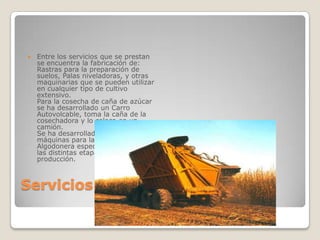    Entre los servicios que se prestan
    se encuentra la fabricación de:
    Rastras para la preparación de
    suelos, Palas niveladoras, y otras
    maquinarias que se pueden utilizar
    en cualquier tipo de cultivo
    extensivo.
    Para la cosecha de caña de azúcar
    se ha desarrollado un Carro
    Autovolcable, toma la caña de la
    cosechadora y lo coloca en un
    camión.
    Se ha desarrollado una línea de
    máquinas para la Industria
    Algodonera específicamente, para
    las distintas etapas del proceso de
    producción.



Servicios
 