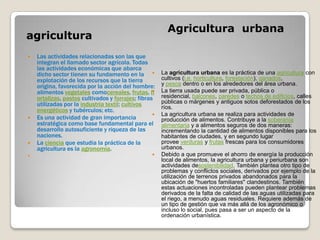 Agricultura urbana
agricultura
   Las actividades relacionadas son las que
    integran el llamado sector agrícola. Todas
    las actividades económicas que abarca
    dicho sector tienen su fundamento en la           La agricultura urbana es la práctica de una agricultura con
    explotación de los recursos que la tierra          cultivos (i.e. horticultura, forestación), ganados,
    origina, favorecida por la acción del hombre:      y pesca dentro o en los alrededores del área urbana.
    alimentos vegetales comocereales, frutas, h       La tierra usada puede ser privada, pública o
    ortalizas, pastos cultivados y forrajes; fibras    residencial, balcones, paredes o techos de edificios, calles
    utilizadas por la industria textil; cultivos       públicas o márgenes y antiguos sotos deforestados de los
                                                       ríos.
    energéticos y tubérculos; etc.
                                                      La agricultura urbana se realiza para actividades de
   Es una actividad de gran importancia               producción de alimentos. Contribuye a la soberanía
    estratégica como base fundamental para el          alimentaria y a alimentos seguros de dos maneras:
    desarrollo autosuficiente y riqueza de las         incrementando la cantidad de alimentos disponibles para los
    naciones.                                          habitantes de ciudades, y en segundo lugar
   La ciencia que estudia la práctica de la           provee verduras y frutas frescas para los consumidores
    agricultura es la agronomía.                       urbanos.
                                                     Debido a que promueve el ahorro de energía la producción
                                                       local de alimentos, la agricultura urbana y periurbana son
                                                       actividades desostenibilidad. También plantea otro tipo de
                                                       problemas y conflictos sociales, derivados por ejemplo de la
                                                       utilización de terrenos privados abandonados para la
                                                       ubicación de "huertos familiares" clandestinos. También
                                                       estas actuaciones incontroladas pueden plantear problemas
                                                       derivados de la falta de calidad de las aguas utilizadas para
                                                       el riego, a menudo aguas residuales. Requiere además de
                                                       un tipo de gestión que va más allá de los agronómico o
                                                       incluso lo social, pues pasa a ser un aspecto de la
                                                       ordenación urbanística.
 