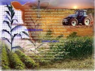 Los datos anteriores se refieren al valor de la
producción de la industria agrícola en un
sentido estricto, en el cual los principales
segmentos son el sacrificio de reses y
preparación de carnes, la fabricación y refino
de azúcar, los lácteos, la panificación y
fabricación de pastas, los aceites vegetales y la
industria de zumos. Estos son los apartados
que más se han venido desarrollando en Brasil
en los últimos 20 años y que han ocupado una
posición destacada. No obstante, es preciso
considerar que el complejo cafetero mantiene
su importancia, bien en su contribución a la
balanza comercial de la agricultura, según
indica el gráfico de la Evolución de los
principales productos de exportación de origen
agropecuario, o en el abastecimiento del
mayor mercado consumidor de café del
mundo, que es el brasileño.
 