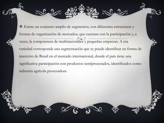  Existe un conjunto amplio de segmentos, con diferentes estructuras y
formas de organización de mercados, que cuentan con la participación y, a
veces, la competencia de multinacionales y pequeñas empresas. A esa
variedad corresponde una segmentación que se puede identificar en forma de
inserción de Brasil en el mercado internacional, donde el país tiene una
significativa participación con productos semiprocesados, identificados como
industria agricola procesadora
 